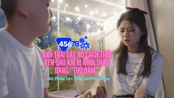 Anh trai dạy bồ cách thổi kèn sau khi bị nhìn thấy đang “thủ dâm”